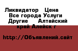 Ликвидатор › Цена ­ 1 - Все города Услуги » Другие   . Алтайский край,Алейск г.